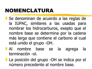NOMENCLATURA Se denominan de acuerdo a las reglas de la IUPAC, similares a las usadas para nombrar los hidrocarburos, exepto que el nombre base se determina por la cadena más larga que contiene el carbono al cual está unido el grupo -OH. Al nombre base se la agrega la terminación -ol. La posición del grupo -OH se indica por el número precedente al nombre base. 