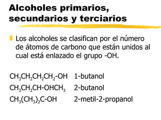 Alcoholes primarios, secundarios y terciarios Los alcoholes se clasifican por el número  de átomos de carbono que están unidos al cual está enlazado el grupo -OH. CH 3 CH 2 CH 2 CH 2 -OH 1-butanol CH 3 CH 2 CH-OHCH 3 2-butanol CH 3 (CH 3 ) 2 C-OH 2-metil-2-propanol 