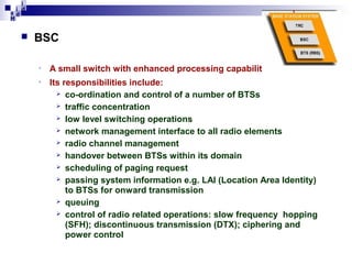 i
i d
ad
H



BSC
•

A small switch with enhanced processing capability.

•

Its responsibilities include:
 co-ordination and control of a number of BTSs
 traffic concentration
 low level switching operations
 network management interface to all radio elements
 radio channel management
 handover between BTSs within its domain
 scheduling of paging request
 passing system information e.g. LAI (Location Area Identity)
to BTSs for onward transmission
 queuing
 control of radio related operations: slow frequency hopping
(SFH); discontinuous transmission (DTX); ciphering and
power control

 