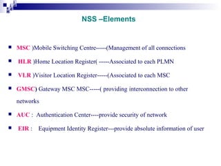 i
i d
ad
H

NSS –Elements



MSC )Mobile Switching Centre-----(Management of all connections



HLR )Home Location Register( -----Associated to each PLMN



VLR )Visitor Location Register-----(Associated to each MSC



GMSC) Gateway MSC MSC-----( providing interconnection to other
networks




AUC : Authentication Center----provide security of network
EIR :

Equipment Identity Register---provide absolute information of user

 
