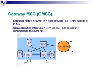 i
i d
ad
H

Gateway MSC (GMSC)




Connects mobile network to a fixed network, e.g. Entry point to a
PLMN
Request routing information from the HLR and routes the
connection to the local MSC

 