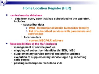 i
i d
ad
H

Home Location Register (HLR)




central master database
• data from every user that has subscribed to the operator,
includes:
 subscriber data
o IMSI - International Mobile Subscriber Identity
o list of subscribed services with parameters and
restrictions
 location data
o current MSC/VLR address
Responsibilities of the HLR include:
• management of service profiles
• mapping of subscriber identities (MISDN, IMSI)
• supplementary service control and profile updates
• execution of supplementary service logic e.g. incoming
calls barred.
• passing subscription records to VLR

 