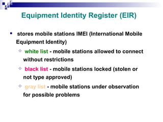 i
i d
ad
H

Equipment Identity Register (EIR)


stores mobile stations IMEI (International Mobile
Equipment Identity)


white list - mobile stations allowed to connect
without restrictions



black list - mobile stations locked (stolen or
not type approved)



gray list - mobile stations under observation
for possible problems

 
