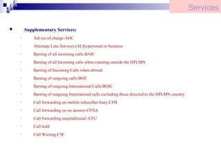 i
i d
ad
H

Services
Supplementary Services:


•

Advice of charge-AOC

•

Alternate Line Services (ALS)-personal or business

•

Barring of all incoming calls-BAIC

•

Barring of all Incoming calls when roaming outside the HPLMN

•

Barring of Incoming Calls when abroad

•

Barring of outgoing calls-BOC

•

Barring of outgoing International Calls-BOIC

•

Barring of outgoing International calls excluding those directed to the HPLMN country

•

Call forwarding on mobile subscriber busy-CFB

•

Call forwarding on no answer-CFNA

•

Call forwarding unconditional -CFU

•

Call hold

•

Call Waiting-CW

 