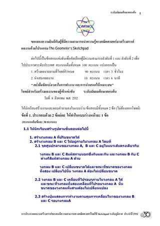 ระดับมัธยมศึกษาตอนตน
การประกวดผลงานสรางสรรคของคนมีความสามารถทางคณิตศาสตรโดยใช Sketchpad ระดับภูมิภาค ประจําป 2552
1
ขอแสดงความยินดีกับผูที่มีความสามารถนําความรูทางคณิตศาสตรมาสรางสรรค
ผลงานดวยโปรแกรมThe Geometer’s Sketchpad
ตอไปนี้เปนขอสอบแขงขันเพื่อคัดเลือกผูมีความสามารถลําดับที่ 1 และ ลําดับที่ 2 เพื่อ
ไปประกวดระดับประเทศ คะแนนเต็มทั้งหมด 100 คะแนน แบงออกเปน
1. สรางผลงานตามที่โจทยกําหนด 90 คะแนน เวลา 3 ชั่วโมง
2. นําเสนอผลงาน 10 คะแนน เวลา 6 นาที
“ อยาลืมจัดแบงเวลาในการทํางาน และการนําเสนอใหเหมาะสม”
โจทยสําหรับสรางผลงานของผูเขาแขงขัน ระดับมัธยมศึกษาตอนตน
วันที่ 8 สิงหาคม พ.ศ. 2552
ใหนักเรียนสรางงานและตอบคําถามลงในแบบราง ขอสอบมีทั้งหมด 2 ขอ (ไมตองลอกโจทย)
ขอที่ 1. ประกอบดวย 2 ขอยอย ใหทําในแบบรางหนาละ 1 ขอ
(คะแนนเต็มขอละ 30 คะแนน)
1.1 ใหนักเรียนสรางรูปตามขั้นตอนตอไปนี้
1. สรางวงกลม A ที่ปรับขนาดได
2. สรางวงกลม B และ C ใหอยูภายในวงกลม A โดยที่
2.1 จุดศูนยกลางของวงกลม A, B และ C อยูในแนวเสนตรงเดียวกัน
วงกลม B และ C สัมผัสภายนอกซึ่งกันและกัน และวงกลม B กับ C
ตางก็สัมผัสวงกลม A ดวย
วงกลม B และ C เปลี่ยนขนาดไดและขณะที่ขนาดของวงกลม
ทั้งสอง เปลี่ยนไปนั้น วงกลม A ตองไมเปลี่ยนขนาด
2.2 วงกลม B และ C เคลื่อนที่ไปรอบๆภายในวงกลม A ได
และขณะที่วงกลมทั้งสองเคลื่อนที่ไปรอบวงกลม A นั้น
ขนาดของวงกลมทั้งสามตองไมเปลี่ยนแปลง
2.3 สรางปุมแสดงการทํางานควบคุมการเคลื่อนไหวของวงกลม B
และ C รอบวงกลมA
 