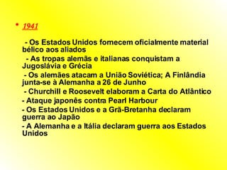 1941   -  Os Estados Unidos fornecem oficialmente material bélico aos aliados  -  As tropas alemãs e italianas conquistam a Jugoslávia e Grécia  -  Os alemães atacam a União Soviética; A Finlândia junta-se à Alemanha a 26 de Junho  -  Churchill e Roosevelt elaboram a Carta do Atlântico  -  Ataque japonês contra Pearl Harbour  -  Os Estados Unidos e a Grã-Bretanha declaram guerra ao Japão  -  A Alemanha e a Itália declaram guerra aos Estados Unidos  