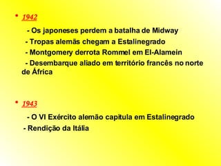 1942   -  Os japoneses perdem a batalha de Midway  -  Tropas alemãs chegam a Estalinegrado  -  Montgomery derrota Rommel em El-Alamein  -  Desembarque aliado em território francês no norte de África  1943   -  O VI Exército alemão capitula em Estalinegrado  -  Rendição da Itália   