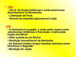 1944   -  Dia D. As tropas britânicas e norte-americanas desembarcam na Normandia  -  Libertação de Paris  -  Derrota da esquadra japonesa em Leyte      1945   -  A Alemanha é ocupada, o oeste pelas tropas norte- -americanas, britânicas e francesas; o leste pelas tropas soviéticas  -  Hitler suicida-se em Berlim  -  Rendição incondicional da Alemanha  -  Os Estados Unidos lançam bombas atómicas sobre Hiroshima e Nagasaki  -  Rendição do Japão   