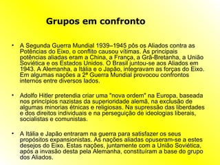Grupos em confronto A Segunda Guerra Mundial 1939–1945 pôs os Aliados contra as Potências do Eixo, o conflito causou vítimas. As principais potências aliadas eram a China, a França, a Grã-Bretanha, a União Soviética e os Estados Unidos. O Brasil juntou-se aos Aliados em 1943. A Alemanha, a Itália e o Japão, integravam as forças do Eixo. Em algumas nações a 2ª Guerra Mundial provocou confrontos internos entre diversos lados. Adolfo Hitler pretendia criar uma "nova ordem" na Europa, baseada nos princípios nazistas da superioridade alemã, na exclusão de algumas minorias étnicas e religiosas. Na supressão das liberdades e dos direitos individuais e na perseguição de ideologias liberais, socialistas e comunistas. A Itália e Japão entraram na guerra para satisfazer os seus propósitos expansionistas. As nações aliadas opuseram-se a estes desejos do Eixo. Estas nações, juntamente com a União Soviética, após a invasão desta pela Alemanha, constituíram a base do grupo dos Aliados. 