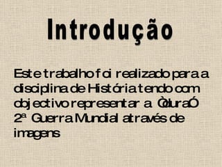 Introdução Este trabalho foi realizado para a disciplina de História tendo com objectivo representar a  “dura” 2ª Guerra Mundial através de imagens 