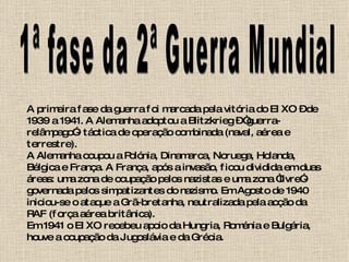 1ª fase da 2ª Guerra Mundial A primeira fase da guerra foi marcada pela vitória do EIXO – de 1939 a 1941. A Alemanha adoptou a Blitzkrieg – “guerra-relâmpago”- táctica de operação combinada (naval, aérea e terrestre).  A Alemanha ocupou a Polónia, Dinamarca, Noruega, Holanda, Bélgica e França. A França, após a invasão, ficou dividida em duas áreas: uma zona de ocupação pelos nazistas e uma zona “livre”- governada pelos simpatizantes do nazismo. Em Agosto de 1940 iniciou-se o ataque a Grã-bretanha, neutralizada pela acção da RAF (força aérea britânica).  Em 1941 o EIXO recebeu apoio da Hungria, Roménia e Bulgária, houve a ocupação da Jugoslávia e da Grécia. 