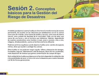 Módulo I. Conocimiento del riesgo
8
A medida que dejamos nuestras huellas en el territorio lo transformamos de manera
permanente, de acuerdo con las relaciones que establecemos con él: lo usamos
como zona de vivienda, como fuente de empleo y recursos, como zona de reserva
natural, como símbolo de identidad de la comunidad. Cada uno de estos usos
marca de una forma u otra el territorio que habitamos. Además, dependiendo
de nuestras características como hombre o mujer, joven o anciano, niña o niño,
indígena, afrodescendiente, usamos el territorio de forma diferente.
Podemos sentirnos orgullosos cuando dejamos huellas como: siembra de especies
nativas, obras que ayudan a proteger las cuencas.
Otras huellas no nos producen ningún orgullo: relleno y desecación de ciénagas,
humedales y lagunas, deforestación y tala de bosques, desvío de ríos y quebradas,
mala disposición de residuos que genera contaminación de cuerpos de agua.
De la calidad de las huellas que dejemos en el territorio dependen la calidad de vida
y las posibilidades de tener un futuro tal como lo deseamos para nuestro bienestar
y el de las futuras generaciones.
Sesión 2. Conceptos
básicos para la Gestión del
Riesgo de Desastres
 
