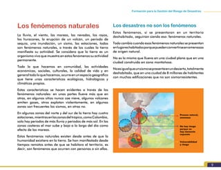 9
Formación para la Gestión del Riesgo de Desastres
Los fenómenos naturales
La lluvia, el viento, las mareas, las nevadas, los rayos,
los huracanes, la erupción de un volcán, un periodo de
sequía, una inundación, un sismo, las estaciones, todos
son fenómenos naturales, a través de los cuales la tierra
manifiesta su actividad. Se considera que la tierra es un
organismo vivo que muestra en estos fenómenos su actividad
permanente.
Todo lo que hacemos en comunidad, las actividades
económicas, sociales, culturales, la calidad de vida y en
generaltodoloquehacemos,ocurreenunespaciogeográfico
que tiene unas características ecológicas, hidrológicas y
climáticas propias.
Estas características se hacen evidentes a través de los
fenómenos naturales: en unas partes llueve más que en
otras, en algunos sitios nunca cae nieve, algunos volcanes
emiten gases, otros explotan violentamente, en algunas
zonas son frecuentes los sismos, en otras no.
En algunas zonas del norte y del sur de la tierra hay cuatro
estaciones,mientrasenlaszonasdeltrópico,comoColombia,
solo hay periodos de más lluvia y periodos de más sol. En las
zonas costeras el mar sube y baja a lo largo del día como
efecto de las mareas.
Estos fenómenos naturales existen desde antes de que la
humanidad existiera en la tierra. Se han manifestado desde
tiempos remotos antes de que se habitara el territorio, es
decir, son fenómenos que ocurren con personas o sin ellas.
Los desastres no son los fenómenos
Estos fenómenos, si se presentaran en un territorio
deshabitado, seguirían siendo eso: fenómenos naturales.
Todo cambia cuando esos fenómenos naturales se presentan
enlugareshabitadosporquepuedenconvertirseenamenazas
de origen natural.
No es lo mismo que llueva en una ciudad plana que en una
ciudad construida en zona montañosa.
Noesigualqueunsismosepresenteenundesierto,totalmente
deshabitado, que en una ciudad de 8 millones de habitantes
con muchas edificaciones que no son sismorresistentes.
Proceso natural,
amenaza
Vulnerabilidad
y riesgo
No hay riesgo
porque no
hay elemento
expuesto
 