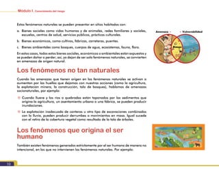 Módulo I. Conocimiento del riesgo
10
Estos fenómenos naturales se pueden presentar en sitios habitados con:
a.	 Bienes sociales como vidas humanas y de animales, redes familiares y sociales,
escuelas, centros de salud, servicios públicos, prácticas culturales.
b.	 Bienes económicos, como cultivos, fábricas, carreteras, puentes.
c.	 Bienes ambientales como bosques, cuerpos de agua, ecosistemas, fauna, flora.
En estos casos, todos estos bienes sociales, económicos o ambientales están expuestos y
se pueden dañar o perder; así, ya dejan de ser solo fenómenos naturales, se convierten
en amenazas de origen natural.
Los fenómenos no tan naturales
Cuando las amenazas que tienen origen en los fenómenos naturales se activan o
aumentan por las huellas que dejamos con nuestras acciones (como la agricultura,
la explotación minera, la construcción, tala de bosques), hablamos de amenazas
socionaturales, por ejemplo:
~~ Cuando llueve y los ríos o quebradas están taponados por los sedimentos que
origina la agricultura, un asentamiento urbano o una fábrica, se pueden producir
inundaciones.
~~ La explotación inadecuada de canteras u otro tipo de excavaciones combinados
con la lluvia, pueden producir derrumbes o movimientos en masa. Igual sucede
con el retiro de la cobertura vegetal como resultado de la tala de árboles.
Los fenómenos que origina el ser
humano
También existen fenómenos generados estrictamente por el ser humano de manera no
intencional, en los que no intervienen los fenómenos naturales. Por ejemplo:
Amenaza • • Vulnerabilidad
Riesgo
 
