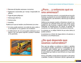 11
Formación para la Gestión del Riesgo de Desastres
~~ Derrames de líquidos venenosos o corrosivos.
~~ Explosiones ocasionadas por manejo irresponsable de
pólvora.
~~ Fugas de gases peligrosos.
~~ Sobrecargas eléctricas.
~~ Cortocircuitos.
~~ Incendios.
Puede ocurrir que se mezclen unos fenómenos con otros:
~~ Un sismo puede ocasionar una caída de rocas y estas a
su vez taponar un río y generar una inundación.
~~ La deforestación de una zona puede combinarse con la
sequía y con una quema agrícola y producir incendios
en los pastizales.
¿Pero… y entonces qué es
una amenaza?
Cuando un fenómeno natural, o uno producido por la acción
humana, se presenta en una zona habitada que es débil o
vulnerable frente a ese fenómeno, decimos que se genera
una amenaza.
Hablamos de amenaza cuando un fenómeno natural o no,
se presenta con suficiente fuerza para que pueda causar
pérdida de vida humanas o generar daños a los bienes
materiales, la infraestructura, los cultivos, el ganado, los
acueductos, las redes eléctricas o de telecomunicaciones.
La amenaza es un peligro latente de que estos daños se
puedan producir.
La amenaza es un factor de riesgo externo a la persona, a
los bienes o a la infraestructura.
¿De qué depende que
seamos vulnerables?
Para que ese peligro se produzca en daños o pérdidas
en los bienes sociales, económicos o ambientales de una
comunidad, estos tendrían que ser susceptibles de ser
dañados, es decir ser vulnerables. Igualmente es vulnerable
la comunidad que habita en ese territorio en el que están
los bienes.
Somos vulnerables cuando estamos expuestos a sufrir daños
o pérdidas. Cuando un fenómeno natural o generado por
 