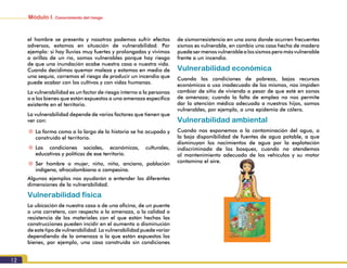 Módulo I. Conocimiento del riesgo
12
el hombre se presenta y nosotros podemos sufrir efectos
adversos, estamos en situación de vulnerabilidad. Por
ejemplo: si hay lluvias muy fuertes y prolongadas y vivimos
a orillas de un río, somos vulnerables porque hay riesgo
de que una inundación acabe nuestra casa o nuestra vida.
Cuando decidimos quemar maleza y estamos en medio de
una sequía, corremos el riesgo de producir un incendio que
puede acabar con los cultivos y con vidas humanas.
La vulnerabilidad es un factor de riesgo interno a la personas
o a los bienes que están expuestos a una amenaza específica
existente en el territorio.
La vulnerabilidad depende de varios factores que tienen que
ver con:
~~ La forma como a lo largo de la historia se ha ocupado y
construido el territorio.
~~ Las condiciones sociales, económicas, culturales,
educativas y políticas de ese territorio.
~~ Ser hombre o mujer, niño, niña, anciano, población
indígena, afrocolombiana o campesina.
Algunos ejemplos nos ayudarán a entender las diferentes
dimensiones de la vulnerabilidad.
Vulnerabilidad física
La ubicación de nuestra casa o de una oficina, de un puente
o una carretera, con respecto a la amenaza, o la calidad o
resistencia de los materiales con el que están hechas las
construcciones pueden incidir en el aumento o disminución
de este tipo de vulnerabilidad. La vulnerabilidad puede variar
dependiendo de la amenaza a la que están expuestos los
bienes, por ejemplo, una casa construida sin condiciones
de sismorresistencia en una zona donde ocurren frecuentes
sismos es vulnerable, en cambio una casa hecha de madera
puedesermenosvulnerablealossismosperomásvulnerable
frente a un incendio.
Vulnerabilidad económica
Cuando las condiciones de pobreza, bajos recursos
económicos o uso inadecuado de los mismos, nos impiden
cambiar de sitio de vivienda a pesar de que esté en zonas
de amenaza; cuando la falta de empleo no nos permite
dar la atención médica adecuada a nuestros hijos, somos
vulnerables, por ejemplo, a una epidemia de cólera.
Vulnerabilidad ambiental
Cuando nos exponemos a la contaminación del agua, a
la baja disponibilidad de fuentes de agua potable, a que
disminuyan los nacimientos de agua por la explotación
indiscriminada de los bosques, cuando no atendemos
al mantenimiento adecuado de los vehículos y su motor
contamina el aire.
 