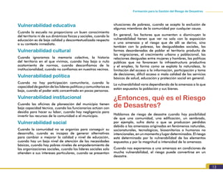 13
Formación para la Gestión del Riesgo de Desastres
Vulnerabilidad educativa
Cuando la escuela no proporciona un buen conocimiento
del territorio ni de sus dinámicas físicas y sociales, cuando la
educación es de baja calidad y descontextualizada respecto
a su contexto inmediato.
Vulnerabilidad cultural
Cuando ignoramos la memoria colectiva, la historia
del territorio en el que vivimos, cuando hay bajo o nulo
acatamiento de normas, cuando desconfiamos de la
institucionalidad, cuando no confiamos en nuestros vecinos.
Vulnerabilidad política
Cuando no hay participación comunitaria, cuando la
capacidad de gestión de los líderes políticos y comunitarios es
baja, cuando el poder está concentrado en pocas personas.
Vulnerabilidad institucional
Cuando las oficinas de planeación del municipio tienen
baja capacidad técnica, cuando los funcionarios actúan con
desidia para hacer su labor, cuando hay negligencia para
invertir los recursos de la comunidad o el municipio.
Vulnerabilidad social
Cuando la comunidad no se organiza para conseguir su
desarrollo, cuando es incapaz de generar alternativas
para cambiar o mejorar la calidad y nivel de educación,
cuando hay un bajo nivel de atención de las necesidades
básicas, cuando hay pobres niveles de empoderamiento de
las organizaciones sociales, cuando los líderes sociales solo
atienden a sus intereses particulares, cuando se presentan
situaciones de pobreza, cuando se acepta la exclusión de
algunos miembros de la comunidad por cualquier causa.
En general, los factores que aumentan o disminuyen la
vulnerabilidad tienen que ver no solo con la exposición
a una amenaza y el riesgo que de allí se deriva, sino
también con la pobreza, las desigualdades sociales, las
formas desordenadas de poblar el territorio producto de
las migraciones, el crecimiento urbano y poblacional, las
relaciones desiguales entre mujeres y hombres, las políticas
públicas que no favorecen la infraestructura productiva
y el empleo, la forma como se explota la naturaleza, la
limitación del acceso a la información, participación y toma
de decisiones, difícil acceso o mala calidad de los servicios
básicos de salud, educación y protección social en general.
La vulnerabilidad varía dependiendo de la amenaza a la que
están expuestos la población y sus bienes.
¿Entonces, qué es el Riesgo
de Desastres?
Hablamos de riesgo de desastre cuando hay posibilidad
de que una comunidad, una edificación, un sembrado,
por ejemplo, sufra daño o que se produzcan pérdidas
debido a las amenazas originadas en fenómenos naturales,
socionaturales, tecnológicos, biosanitarios o humanos no
intencionales, en un momento y lugar determinados. El riesgo
está determinado por la vulnerabilidad de los elementos
expuestos y por la magnitud o intensidad de la amenaza.
Cuando nos exponemos a una amenaza en condiciones de
mucha vulnerabilidad, el riesgo puede convertirse en un
desastre.
 