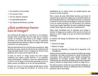 15
Formación para la Gestión del Riesgo de Desastres
~~ Las cosechas y los animales.
~~ La inversión social.
~~ Los ríos, lagunas, bosques.
~~ La capacidad productiva.
~~ Las relaciones familiares y sociales.
¿Qué podemos hacer
con el riesgo?
Las condiciones de riesgo en un territorio no son estáticas,
siempre están cambiando. Pero hay algo que no cambia:
cuando no hacemos nada frente a los riesgos, siempre
aumentan con el paso del tiempo. Por eso es importante
tomar decisiones para ayudar a reducir el riesgo. Esto ayuda
a disminuir sus consecuencias.
Vemos lo que queremos ver y oímos lo que nos gusta oír. Algo
parecido nos pasa cuando se trata de ver las condiciones de
riesgo del lugar donde vivimos o trabajamos. Vemos lo que
podemos ver o lo que somos capaces de ver.
A veces no vemos un riesgo porque hay otros riesgos
cotidianos que captan nuestra atención o nos producen
mayor preocupación. También a veces nos acostumbramos
a convivir con el riesgo y terminamos pensando que ya no
existe, porque sus efectos no se ven tan frecuentemente.
Cuando uno vive en una zona plana donde llueve mucho
a veces no ve el riesgo de inundación. Si vivimos en los
alrededores de un volcán activo nos puede parecer que
nunca va a hacer erupción.
Pero a pesar de estas dificultades tenemos que hacer lo
necesario para reducir los riesgos que nos puedan afectar en
el sitio donde habitamos. Como decíamos atrás, es necesario
mantener la memoria de quienes llegaron antes que nosotros
a vivir en nuestro territorio y es útil conversar con nuestros
vecinos para poder identificar la mayor cantidad de riesgos
y poder hacer algo para reducirlos o neutralizarlos.
Todas estas actividades que se necesitan para mitigar o
atenuar el riesgo que ya existe y evitar que en un futuro se
genere un nuevo riesgo, es lo que se conoce como Gestión
del Riesgo .
La Gestión del Riesgo de Desastres está integrada por 3
procesos:
~~ Conocer el riesgo.
~~ Reducir el riesgo.
~~ Manejar los desastres, a través de la respuesta a las
emergencias.
Estamos acostumbrados a que cuando nos hablan de riesgos
y desastres, casi todo se concentra en hacer simulacros de
evacuación, tener elementos para atender emergencias,
capacitarse en primeros auxilios. Estas acciones son
importantes,perocuandoyaelriesgoseconvirtióendesastre,
pues no reducen el riesgo actual ni evitan el riesgo futuro.
Por todo lo anterior, es fácil ver que la Gestión del Riesgo es
indispensable para mejorar la calidad de vida y el bienestar
personal y de la comunidad.
 
