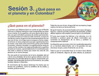 Módulo I. Conocimiento del riesgo
16
¿Qué pasa en el planeta?
Lo primero que debemos tener en cuenta es que el Planeta
Tierra es un sistema interactivo cuyos componentes son seres
vivos e inertes. En la superficie, así como dentro de la tierra,
hay una gran actividad y procesos de cambio permanentes.
La corteza terrestre se mueve en todo momento, aunque no
nos demos cuenta; el agua circula constantemente en los ríos
que van al mar, en el agua que se evapora y forma nubes,
en la lluvia, la nieve y el granizo que caen; igualmente el aire
se mueve, unas veces como suave brisa y otras como fuertes
huracanes, ciclones y tornados. La superficie de los mares se
mueve con las mareas y las capas profundas de la superficie
terrestre se mueven, aproximadamente 2.5 centímetros por
año (más o menos lo mismo que crecen las uñas de una
persona en el mismo tiempo).
Por otra parte el movimiento de la tierra alrededor del sol
y de la luna alrededor de la tierra genera efectos como las
estaciones y los periodos de lluvia y sequía, ocasionando, por
ejemplo, las temporadas de lluvia en Suramérica, los cuales
también afectan a Colombia.
El movimiento de las placas tectónicas ha hecho que se
formen las cordilleras, como la cordillera de los Andes, y
también produce sismos.
Sesión 3. ¿Qué pasa en
el planeta y en Colombia?
Todos los ríos van al mar, el agua del mar se evapora y luego
vuelve a la tierra en forma de lluvia.
De igual manera, las acciones locales como secar ciénagas y
lagunas, o plantar grandes superficies de pastizales, pueden
afectar espacios más amplios como el país o el continente.
El humo que arrojan las fábricas y los vehículos va a la
atmósfera y produce gases de efecto invernadero que
aumentan la temperatura de la tierra y cambian su
comportamiento habitual.
Los desechos que se arrojan a los ríos y quebradas pequeñas
en un territorio determinado, van a los grandes ríos que
atraviesan el país y estos finalmente van al mar.
Todo lo que la humanidad hace en la tierra tiene efectos
sobre el ambiente. Algunos de estos efectos se producen
 