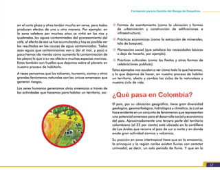 17
Formación para la Gestión del Riesgo de Desastres
en el corto plazo y otros tardan mucho en verse, pero todos
producen efectos de una u otra manera. Por ejemplo: en
la zona cafetera por muchos años se virtió en los ríos y
quebradas las aguas contaminadas del procesamiento del
café, el efecto de eso se fue acumulando y hoy es posible ver
los resultados en los cauces de agua contaminados. Todas
esas aguas que contaminamos van a dar al mar, y poco a
poco hemos ido viendo cómo aumenta la contaminación de
las playas lo que a su vez afecta a muchas especies marinas.
Estas también son huellas que dejamos sobre el planeta en
nuestro proceso de habitarlo.
A veces pensamos que los volcanes, tsunamis, sismos y otros
grandes fenómenos naturales son las únicas amenazas que
generan riesgos.
Los seres humanos generamos otras amenazas a través de
las actividades que hacemos para habitar un territorio, así:
~~ Formas de asentamiento (como la ubicación y formas
de urbanización y construcción de edificaciones e
infraestructura).
~~ Prácticas económicas (como la extracción de minerales,
tala de bosques).
~~ Planeación social (que satisface las necesidades básicas
o deja de hacerlo, por ejemplo).
~~ Prácticas culturales (como las fiestas y otras formas de
celebraciones públicas).
Estos ejemplos nos ayudan a ver cómo todo lo que hacemos,
y lo que dejamos de hacer, en nuestro proceso de habitar
un territorio, afecta y cambia los ciclos de la naturaleza y
nuestro ciclo de vida.
¿Qué pasa en Colombia?
El país, por su ubicación geográfica, tiene gran diversidad
geológica, geomorfológica, hidrológica y climática, la cual se
hace evidente en un conjunto de fenómenos que representan
una potencial amenaza para el desarrollo social y económico
del país. Aproximadamente una tercera parte del territorio
colombiano (el 35 por ciento) está ubicado en la cordillera
de Los Andes que recorre el país de sur a norte y en donde
existe gran actividad sísmica y volcánica.
Su posición en zona intertropical hace que en la amazonia,
la orinoquia y la región caribe existan lluvias con carácter
unimodal, es decir, un solo periodo de lluvia. Y que en la
 