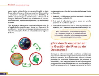Módulo I. Conocimiento del riesgo
18
Revisemos algunas cifras del Banco Mundial sobre el riesgo
en Colombia:
~~ 9 de cada 10 colombianos estamos expuestos a amenaza
sísmica alta y media (86 %).
~~ 1 de cada 4 colombianos vive en zonas con un alto
potencial de inundación (26 %).
~~ 1 de cada 3 colombianos vive en zonas expuestas a una
amenaza alta y media por movimientos en masa (31 %).
Para conocer más acerca de lo que pasa
en Colombia, al final de la guía encontrará
información sobre las principales amenazas,
sus causas y consecuencias
¿Por dónde empezar en
la Gestión del Riesgo de
Desastres?
Como ya se había mencionado, para hacer un adecuado
proceso de Gestión del Riesgo es necesario conocer nuestro
territorio, la historia de su poblamiento, la forma como ha
cambiado, las situaciones de emergencia que ha vivido la
comunidady,claro,identificarapartirdeestainformaciónlas
amenazas y las vulnerabilidades que nos permiten elaborar
los diferentes escenarios de riesgo presentes en el territorio.
región andina existan lluvias con carácter bimodal, es decir,
dosperiodosdelluvia,eneltranscursodelaño.Estacondición
es fuertemente alterada por los fenómenos del Niño y de
la Niña, ocasionados por el calentamiento o enfriamiento de
las aguas del océano Pacífico, que incrementan las sequías,
las inundaciones, las avenidas torrenciales y los movimientos
en masa.
Estos fenómenos los conocían nuestros indígenas antes de
la llegada de los españoles, pero ahora, con el aumento de
la población y los fuertes cambios que esto ocasiona, somos
más vulnerables a los efectos de estos cambios en el régimen
de lluvias.
 