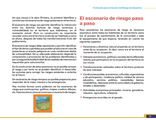19
Formación para la Gestión del Riesgo de Desastres
Así que manos a la obra ¡Primero, lo primero! Identificar y
caracterizar losescenariosderiesgopresentesenelterritorio.
El escenario de riesgo nos permite identificar la interacción
entre los distintos factores de riesgo (amenaza y
vulnerabilidad) en el territorio que habitamos, en el
momento actual. Para su construcción es importante
recordar cómo era el territorio antes de ser habitado y cómo
es ahora, después de todas las transformaciones fruto del
poblamiento.
El escenario de riesgos debe representar y permitir identificar
el tipo de daños y pérdidas que pueden producirse en caso de
presentarse un evento peligroso en unas condiciones dadas
de vulnerabilidad. De su adecuada elaboración depende la
comprensión y priorización de los problemas identificados y
porconsiguientelaefectividaddelasmedidasdeintervención
requeridas para solucionarlos.
Sin la construcción de estos escenarios no es posible conocer
el riesgo y por tanto no se pueden identificar ni desarrollar
las acciones para corregir los riesgos existentes o evitarlos
en el futuro.
Sin escenarios de riesgo tampoco es posible prepararse para
responder de la mejor manera a las emergencias.
Hay muchas formas como podemos ver los escenarios de
riesgo que construyamos: gráficos, mapas, cuadros, dibujos,
etc.Veamosahoracómoseconstruyeunescenarioderiesgos.
El escenario de riesgo paso
a paso
Para caracterizar los escenarios de riesgo es necesario
reconstruir entre todos los habitantes de un territorio cómo
fue el proceso de asentamiento de la comunidad y todo
el equipamiento de que dispone, teniendo en cuenta los
siguientes aspectos:
~~ Fenómenos y dinámica natural presentes en el territorio
antes de su ocupación. Es decir cómo era el territorio al
momento de su ocupación.
~~ Intereses económicos, políticos y sociales de los diferentes
actores que participaron en la ocupación del territorio en
sus inicios.
~~ Transformaciones realizadas sobre el territorio producto
de esos intereses.
~~ Condicionessociales,económicas,culturales,organizativas
y de participación, incidencia política, calidad de servicio
educativo, servicios públicos, necesidades básicas
insatisfechas, relaciones entre la comunidad y el gobierno,
empleo y desempleo.
~~ Actividades económicas principales: minería, ganadería,
industria, agricultura, artesanía.
~~ Emergencias ocurridas en el pasado.
 