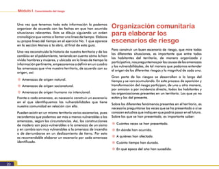 Módulo I. Conocimiento del riesgo
20
Una vez que tenemos toda esta información la podemos
organizar de acuerdo con las fechas en que han ocurrido
situaciones relevantes. Esto se dibuja siguiendo un orden
cronológico que vamos a llamar una línea de tiempo. Elabore
su propia línea del tiempo en el ejercicio No. 1 que aparece
en la sección Manos a la obra, al final de esta guía.
Una vez reconstruida la historia de nuestro territorio y de los
cambios en el poblamiento, teniendo en cuenta cómo lo han
vivido hombres y mujeres, y ubicada en la línea de tiempo la
información pertinente, empezaremos a definir en un cuadro
las amenazas que vive nuestro territorio, de acuerdo con su
origen, así:
~~ Amenazas de origen natural.
~~ Amenazas de origen socionatural.
~~ Amenazas de origen humano no intencional.
Frente a cada amenaza, es necesario construir un escenario
en el que identifiquemos las vulnerabilidades que tiene
nuestra comunidad en relación con ella.
Pueden existir en un mismo territorio varios escenarios, pues
recordemos que podemos ser más o menos vulnerables a las
amenazas, según las circunstancias. Así, las construcciones
de madera son poco vulnerables a la amenaza de un sismo
y en cambio son muy vulnerables a la amenaza de incendio
o de derrumbarse en un deslizamiento de tierra. Por esto
es recomendable elaborar un escenario por cada amenaza
identificada.
Organización comunitaria
para elaborar los
escenarios de riesgo
Para construir un buen escenario de riesgo, que mire todas
las diferentes situaciones, es importante que entre todos
los habitantes del territorio, de manera organizada y
participativa,nospreguntemosporlascausasdelasamenazas
y las vulnerabilidades, de tal manera que podamos entender
el origen de los diferentes riesgos y la magnitud de cada uno.
Gran parte de los riesgos se desarrollan a lo largo del
tiempo y se van acumulando. En este proceso de aparición y
transformación del riesgo participan, de una u otra manera,
por omisión o por incidencia directa, todos los habitantes y
las organizaciones presentes en un territorio. Los que ya no
están y los del presente.
Sobre los diferentes fenómenos presentes en el territorio, es
necesario preguntarse las veces que se ha presentado o si se
conocen estudios que indiquen que podría pasar en el futuro.
Sobre los que se han presentado, es importante saber:
~~ Cuántas veces se han presentado.
~~ En dónde han ocurrido.
~~ A quiénes han afectado.
~~ Cuánto tiempo han durado.
~~ En qué época del año han sucedido.
 