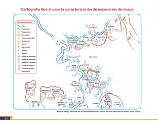 Módulo I. Conocimiento del riesgo
24
• Ríos
• Quebradas
Convenciones
• Resguardos
• Carreteras
• Comunidades afro
• Artesanías
• Pesca
• Agricultura
• Madera
• Minería
• Lugar de creencias
• Lugar de creencias
• Colegios - escuelas
• Cementerio
• Conflicto armado
• Conflicto religioso
Cartografía Social para la caracterización de escenarios de riesgo
La Colina
La Esperanza
Q Ordoñez
Guayacán
Chamapuro
Nuevo
pitalito
Pto.
Pizarro
Cabecera
Cachajo
Carra
Unión
S. Juán
Resguardo
Docordo
Balsalito
Resguardo
Togordaa
Resguardo
Pichhha
Territorio
Colectivo
Afro
Territorio
Colectivo Afro
Guadualito
Bocas de
S. Juán
Isla
Mono
Tiocolino
Clara
Borjón
Papayo
S. Isidro
Bajo Calima
Docordo
Mapa de Riesgo, elaborado por la Comunidad Wounaan, Cuenca San Juan, Municipio de Quibdó, Depto. Chocó.
Trójita
Q. Ordoñez
Ceibito
Guadual
Chorro
Guarataco
Wounaan
 
