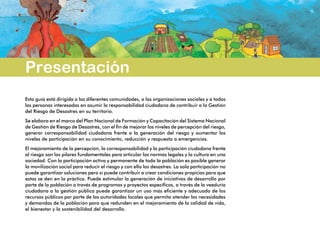 Presentación
Esta guía está dirigida a las diferentes comunidades, a las organizaciones sociales y a todas
las personas interesadas en asumir la responsabilidad ciudadana de contribuir a la Gestión
del Riesgo de Desastres en su territorio.
Se elabora en el marco del Plan Nacional de Formación y Capacitación del Sistema Nacional
de Gestión de Riesgo de Desastres, con el fin de mejorar los niveles de percepción del riesgo,
generar corresponsabilidad ciudadana frente a la generación del riesgo y aumentar los
niveles de participación en su conocimiento, reducción y respuesta a emergencias.
El mejoramiento de la percepción, la corresponsabilidad y la participación ciudadana frente
al riesgo son los pilares fundamentales para articular las normas legales y la cultura en una
sociedad. Con la participación activa y permanente de toda la población es posible generar
la movilización social para reducir el riesgo y con ello los desastres. La sola participación no
puede garantizar soluciones pero sí puede contribuir a crear condiciones propicias para que
estas se den en la práctica. Puede estimular la generación de iniciativas de desarrollo por
parte de la población a través de programas y proyectos específicos, a través de la veeduría
ciudadana a la gestión pública puede garantizar un uso más eficiente y adecuado de los
recursos públicos por parte de las autoridades locales que permita atender las necesidades
y demandas de la población para que redunden en el mejoramiento de la calidad de vida,
el bienestar y la sostenibilidad del desarrollo.
 