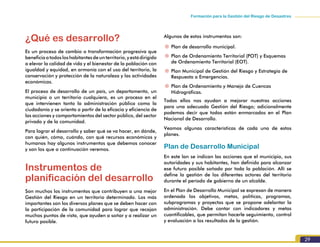 Formación para la Gestión del Riesgo de Desastres
29
¿Qué es desarrollo?
Es un proceso de cambio o transformación progresiva que
beneficiaatodosloshabitantesdeunterritorio,yestádirigido
a elevar la calidad de vida y el bienestar de la población con
igualdad y equidad, en armonía con el uso del territorio, la
conservación y protección de la naturaleza y las actividades
económicas.
El proceso de desarrollo de un país, un departamento, un
municipio o un territorio cualquiera, es un proceso en el
que intervienen tanto la administración pública como la
ciudadanía y se orienta a partir de la eficacia y eficiencia de
las acciones y comportamientos del sector público, del sector
privado y de la comunidad.
Para lograr el desarrollo y saber qué se va hacer, en dónde,
con quién, cómo, cuándo, con qué recursos económicos y
humanos hay algunos instrumentos que debemos conocer
y son los que a continuación veremos.
Instrumentos de
planificación del desarrollo
Son muchos los instrumentos que contribuyen a una mejor
Gestión del Riesgo en un territorio determinado. Los más
importantes son los diversos planes que se deben hacer con
la participación de la comunidad para lograr que recojan
muchos puntos de vista, que ayuden a soñar y a realizar un
futuro posible.
Algunos de estos instrumentos son:
~~ Plan de desarrollo municipal.
~~ Plan de Ordenamiento Territorial (POT) y Esquemas
de Ordenamiento Territorial (EOT).
~~ Plan Municipal de Gestión del Riesgo y Estrategia de
Respuesta a Emergencias.
~~ Plan de Ordenamiento y Manejo de Cuencas
Hidrográficas.
Todos ellos nos ayudan a mejorar nuestras acciones
para una adecuada Gestión del Riesgo; adicionalmente
podemos decir que todos están enmarcados en el Plan
Nacional de Desarrollo.
Veamos algunas características de cada uno de estos
planes.
Plan de Desarrollo Municipal
En este lan se indican las acciones que el municipio, sus
autoridades y sus habitantes, han definido para alcanzar
ese futuro posible soñado por toda la población. Allí se
define la gestión de los diferentes actores del territorio
durante el período de gobierno de un alcalde.
En el Plan de Desarrollo Municipal se expresan de manera
ordenada los objetivos, metas, políticas, programas,
subprogramas y proyectos que se propone adelantar la
administración. Debe contar con indicadores y metas
cuantificables, que permitan hacerle seguimiento, control
y evaluación a los resultados de la gestión.
 