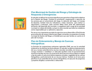 Formación para la Gestión del Riesgo de Desastres
31
Plan Municipal de Gestión del Riesgo y Estrategia de
Respuesta a Emergencias
En este plan se definen las acciones específicas para garantizar el logro de los objetivos
de la Gestión del Riesgo. Contiene la priorización, programación y ejecución de
las acciones para el conocimiento del riesgo, la reducción del riesgo y el manejo
de desastres, también tiene los indicadores y metas necesarias para realizar su
seguimiento y evaluación. Estas acciones deben hacer parte del ordenamiento
territorial y del desarrollo del municipio, su expedición está a cargo de la autoridad
municipal, en cabeza del alcalde, aunque no sobra recordar que todos los ciudadanos
somos responsables por su aplicación y ejecución.
Por eso es muy importante que todos los ejercicios que se desarrollan al final de esta
guía se discutan de manera colectiva para llegar a acuerdos y se presenten al consejo
municipal de Gestión del Riesgo y al alcalde para que sean tenidos en cuenta en el
plan del municipio.
Plan de Ordenamiento y Manejo de Cuencas
Hidrográficas
Lo formulan las corporaciones autónomas regionales (CAR), que son la autoridad
ambiental en los distintos territorios del país. En este plan se plasma el planeamiento
del uso y manejo sostenible de los recursos naturales renovables, de manera que se
consiga mantener o restablecer un adecuado equilibrio entre el aprovechamiento
económico de tales recursos y la conservación de la estructura física (cobertura vegetal
y tipo de suelo) y la estructura biótica (especies animales y vegetales) de las cuencas
hidrográficas y particularmente de sus recursos hídricos. También es el marco para
planificar el uso sostenible de las cuencas hidrográficas y la ejecución de programas
y proyectos dirigidos a conservarlas o restaurarlas.
 