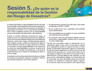 Formación para la Gestión del Riesgo de Desastres
33
La Gestión del Riesgo es responsabilidad conjunta de todas
las autoridades y de los habitantes del territorio colombiano.
Cada persona, ocupe el lugar que ocupe en la sociedad, es
responsable de contribuir a una mejor Gestión del Riesgo.
Pero muchos ciudadanos piensan que es responsabilidad
exclusiva del alcalde, del gobernador o del presidente.
Cuando se analizan diferentes situaciones de riesgo, se
puede ver que en su origen hay decisiones de los ciudadanos,
inclusiveencontrademedidastomadasporlaautoridadpara
disminuir o evitar estos riesgos. Muchas personas ignoran
estas medidas y luego, cuando las situaciones de riesgo se
vuelven desastres, le echan la culpa a otros de su situación
sin reconocer su propia responsabilidad. En la mayoría de
los casos hay responsabilidades conjuntas: de parte de la
comunidad por no atender las advertencias, y de parte de
la administración por no ejercer la autoridad para reducir o
evitar el riesgo.
Unejemplomuyfrecuenteeselasentamientodecomunidades
en terrenos que presentan riesgo de inundación. Frente a
esta situación podríamos mirar varios aspectos:
Sesión 5. ¿De quién es la
responsabilidad de la Gestión
del Riesgo de Desastres?
~~ La administración controla el uso del suelo y esto queda
consignado en el POT o el EOT.
~~ En las rondas de los ríos y quebradas está prohibido
hacer asentamientos.
~~ Hay comunidades que se asientan en zonas prohibidas
aún sabiendo que es prohibido.
~~ La corrupción, tanto de urbanizadores ilegales como de
funcionarios irresponsables, permite que se construya
en zonas inadecuadas.
Cuando una comunidad acepta el ofrecimiento de un
urbanizador ilegal muchas veces lo hace bajo la presión
de la necesidad de resolver la urgencia de tener un techo
barato. El urbanizador sabe de esta urgencia y se aprovecha
de ella para ganar ilegalmente un dinero que es fruto del
trabajo de las personas que, muchas veces saben que lo
que aceptan es ilegal. Por otra parte, los funcionarios de la
administración municipal deberían estar vigilantes, no solo
para que los urbanizadores ilegales no se aprovechen de
la comunidad, sino para desarrollar planes que permitan
el acceso a la vivienda en condiciones dignas y seguras.
En un caso así, todos, de una manera u otra, ignoran para
 