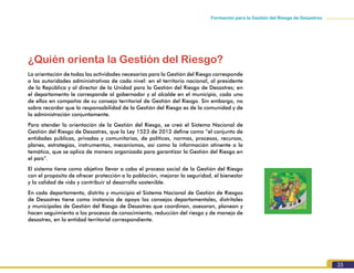 Formación para la Gestión del Riesgo de Desastres
35
¿Quién orienta la Gestión del Riesgo?
La orientación de todas las actividades necesarias para la Gestión del Riesgo corresponde
a las autoridades administrativas de cada nivel: en el territorio nacional, al presidente
de la República y al director de la Unidad para la Gestión del Riesgo de Desastres; en
el departamento le corresponde al gobernador y al alcalde en el municipio, cada uno
de ellos en compañía de su consejo territorial de Gestión del Riesgo. Sin embargo, no
sobra recordar que la responsabilidad de la Gestión del Riesgo es de la comunidad y de
la administración conjuntamente.
Para atender la orientación de la Gestión del Riesgo, se creó el Sistema Nacional de
Gestión del Riesgo de Desastres, que la Ley 1523 de 2012 define como “el conjunto de
entidades públicas, privadas y comunitarias, de políticas, normas, procesos, recursos,
planes, estrategias, instrumentos, mecanismos, así como la información atinente a la
temática, que se aplica de manera organizada para garantizar la Gestión del Riesgo en
el país”.
El sistema tiene como objetivo llevar a cabo el proceso social de la Gestión del Riesgo
con el propósito de ofrecer protección a la población, mejorar la seguridad, el bienestar
y la calidad de vida y contribuir al desarrollo sostenible.
En cada departamento, distrito y municipio el Sistema Nacional de Gestión de Riesgos
de Desastres tiene como instancia de apoyo los consejos departamentales, distritales
y municipales de Gestión del Riesgo de Desastres que coordinan, asesoran, planean y
hacen seguimiento a los procesos de conocimiento, reducción del riesgo y de manejo de
desastres, en la entidad territorial correspondiente.
 