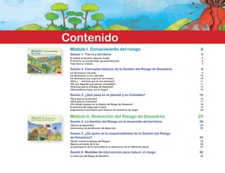 Módulo II: Reducción
del Riesgo de Desastres
Módulo I: Conocimiento
del riesgo
Conceptos básicos de la Gestión del Riesgo de Desastres
Contenido
Módulo I. Conocimiento del riesgo	 4
Sesión 1. Tierra y territorio	 5
Al habitar el territorio dejamos huella	 5
El territorio es transformado permanentemente	 6
Todo tiene su historia	 7
Sesión 2. Conceptos básicos de la Gestión del Riesgo de Desastres	 8
Los fenómenos naturales 	 9
Los fenómenos no tan naturales	 10
Los fenómenos que origina el ser humano	 10
¿Pero y … entonces qué es una amenaza?	 11
¿De qué depende que seamos vulnerables?	 11
¿Entonces qué es el Riesgo de Desastres?	 13
¿Qué podemos hacer con el riesgo?	 15
Sesión 3. ¿Qué pasa en el planeta y en Colombia? 	 16
¿Qué pasa en el planeta?	 16
¿Qué pasa en Colombia?	 17
¿Por dónde empezar en la Gestión del Riesgo de Desastres?	 18
El escenario de riesgo paso a paso	 19
Organización comunitaria para elaborar los escenarios de riesgo	 20
Módulo II. Reducción del Riesgo de Desastres	 25
Sesión 4. La Gestión del Riesgo en el desarrollo del territorio 	 26
¿Qué es el desarrollo?	 29
Instrumentos de planificación del desarrollo	 29
Sesión 5. ¿De quién es la responsabilidad de la Gestión del Riesgo
de Desastres?	 33
¿Quién orienta la Gestión del Riesgo?	 35
Algunos principios de la ley	 36
La participación de la comunidad en la elaboración de los diferentes planes	 37
Sesión 6. Medidas de intervención para reducir el riesgo	 40
La reducción del Riesgo de Desastres	 40
 