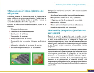 Formación para la Gestión del Riesgo de Desastres
41
Intervención correctiva (acciones de
mitigación)
Cuando el objetivo es disminuir el nivel de riesgo que ya
existe, hablamos de acciones de mitigación. Pueden hacerse
sobre la amenaza, hasta donde es posible, y sobre la
vulnerabilidad de los elementos expuestos.
Ejemplos de intervención correctiva sobre las causas de la
amenaza:
•		Reforestación de cuencas.
•	Estabilización de laderas inestables.
•	Construcción de jarillones.
•	Construcción de gaviones.
•		Protección de cauces de los ríos.
•		Recuperación de humedales, ciénagas, quebradas y
ríos.
•	Adecuación hidráulica de los cauces de los ríos.
•		Recuperación geomorfológica de las canteras.
Ejemplos de intervención correctiva sobre las causas de la
vulnerabilidad:
•	Divulgar a la comunidad las condiciones de riesgo.
•	Recuperar las rondas de los ríos y quebradas.
•		Organizar comités de ayuda con la comunidad.
•	Reubicar las viviendas.
•	Hacer reforzamiento estructural de edificaciones.
•	Capacitar y organizar a la comunidad.
Intervención prospectiva (acciones de
prevención)
Cuando el objetivo es garantizar que no surjan nuevas
situaciones de riesgo, hablamos de acciones de prevención,
es decir, que logren que no se configure un riesgo. Esta
intervención se hace para evitar que se presenten amenazas
o para impedir que los elementos expuestos sean vulnerables
o que lleguen a estar expuestos ante posibles eventos
peligrosos.
Mediante las acciones preventivas se impide la generación de
un nuevo riesgo y a la vez se evita tener que hacer en el futuro
intervenciones correctivas o de mitigación. La intervención
prospectiva se lleva a cabo cuando aún no existen riesgos.
Los instrumentos esenciales de la prevención son aquellos
previstos en la planificación, la inversión pública y el
ordenamientoambientalterritorial,quetienencomoobjetivo
reglamentar el uso y la ocupación del suelo de forma segura
y sostenible.
 