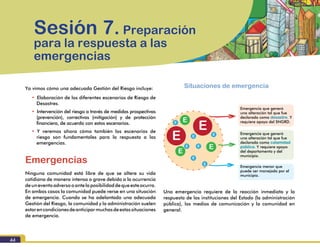 Módulo III. Manejo de desastres
44
Ya vimos cómo una adecuada Gestión del Riesgo incluye:
•		Elaboración de los diferentes escenarios de Riesgo de
Desastres.
•		Intervención del riesgo a través de medidas prospectivas
(prevención), correctivas (mitigación) y de protección
financiera, de acuerdo con estos escenarios.
•		Y veremos ahora cómo también los escenarios de
riesgo son fundamentales para la respuesta a las
emergencias.
Emergencias
Ninguna comunidad está libre de que se altere su vida
cotidiana de manera intensa o grave debido a la ocurrencia
deuneventoadversooantelaposibilidaddequeesteocurra.
En ambos casos la comunidad puede verse en una situación
de emergencia. Cuando se ha adelantado una adecuada
Gestión del Riesgo, la comunidad y la administración suelen
estarencondicionesdeanticiparmuchasdeestassituaciones
de emergencia.
Sesión 7. Preparación
para la respuesta a las
emergencias
Emergencia que generó
una alteración tal que fue
declarada como desastre. Y
requiere apoyo del SNGRD.
Situaciones de emergencia
Emergencia que generó
una alteración tal que fue
declarada como calamidad
pública. Y requiere apoyo
del departamento y del
municipio.
Emergencia menor que
puede ser manejada por el
municipio.
Una emergencia requiere de la reacción inmediata y la
respuesta de las instituciones del Estado (la administración
pública), los medios de comunicación y la comunidad en
general.
 
