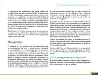 45
Formación para la Gestión del Riesgo de Desastres
Es importante que entendamos que puede haber una
emergencia, por ejemplo, ante la posibilidad de explosión de
un volcán, aunque esta no se produzca. Igualmente se puede
presentar una situación de emergencia como fruto de una
comunicación inadecuada: por ejemplo, si se anuncia que
en dos horas se va a producir un sismo, a pesar de que esto
no es científicamente posible, esto produce una evacuación
masiva, colapso del tráfico vehicular, de las comunicaciones,
etc. Todo esto genera una emergencia, a pesar de que al
final el sismo no se produzca.
Otra situación en la cual se puede presentar una emergencia
es porque una avenida se lleve el puente que conecta una
población con otra y no sea posible sacar los productos
agropecuarios a la venta.
Desastres
El desastre es el resultado que se desencadena de
la manifestación de uno o varios eventos naturales
o antropogénicos no intencionales que al encontrar
condiciones propicias de vulnerabilidad en las personas,
los bienes, la infraestructura, los medios de subsistencia,
la prestación de servicios o los recursos ambientales, causa
daños o pérdidas humanas, materiales, económicas o
ambientales, generando una alteración intensa, grave y
extendida en las condiciones normales de funcionamiento
de la sociedad, que exige del Estado y del Sistema Nacional
de Gestión del Riesgo de Desastres, ejecutar acciones de
respuesta a la emergencia, rehabilitación y reconstrucción.
Es muy importante entender que no toda situación de
emergencia termina en un desastre. Una adecuada
intervención correctiva puede impedir que la situación se
vuelva un desastre. En cambio un desastre es, de hecho, una
situación de emergencia.
Es posible ver que el inicio de la temporada de lluvias
significa, para muchas zonas inundables o con amenaza de
movimientosenmasa,unasituaciónderiesgo.Silaintensidad
de las lluvias es fuerte, esta situación se puede volver una
emergencia, por lo cual es necesario tomar medidas de
respuesta adecuadas. En las inmediaciones de un volcán
activo, el aumento de la intensidad de los sismos usualmente
significa una situación de emergencia, que implica medidas,
así el volcán nunca llegue a hacer erupción.
Gracias a la Gestión del Riesgo es posible disminuir y en
algunos casos evitar el riesgo. Y en muchos casos se puede
mitigar el impacto que estas situaciones tienen en la vida de
la comunidad afectada.
La comunidad tiene un rol importantísimo en la respuesta a
las emergencias. Por eso tiene que prepararse de acuerdo
con los escenarios de riesgo identificados del territorio que
habita.
¿Toda emergencia es un desastre?
Es muy importante entender la relación entre emergencias y
desastres pues cada situación necesita respuestas adecuadas
a las circunstancias en que se produce.
 