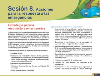 47
Formación para la Gestión del Riesgo de Desastres
Estrategia para la
respuesta a emergencias
EselmarcodeactuacióndelasentidadesdelSistemaNacional
de Gestión del Riesgo. En esta estrategia se prevén todos los
aspectos que deben activarse por parte de las entidades, en
forma individual y colectiva, con el propósito de ejecutar la
respuesta a las emergencias de manera oportuna y efectiva.
Gracias a esta herramienta se puede garantizar la efectividad
de la respuesta, no solo institucional sino comunitaria de
forma que los diversos aspectos de ella sean ejecutados
coordinada y oportunamente.
Una buena respuesta a las emergencias se necesita para:
•	Proteger la vida.
•	Satisfacer las necesidades básicas de las personas,
dependiendodesucondición,yaquemujeres,hombres,
niños, niñas, ancianos, indígenas, afrodescendientes,
tienen necesidades diferentes.
•	Mantener la gobernabilidad.
•	Mantener funcionando las diversas actividades del
municipio.
•	Evitar mayores daños o pérdidas.
Sesión 8. Acciones
para la respuesta a las
emergencias
¿Cómo puede participar la comunidad?
•	Reconociendo a las entidades y los funcionarios que
tienen la responsabilidad de prestar los servicios de
respuesta a emergencias, tales como los bomberos, la
Defensa Civil, la Cruz Roja, el personal médico y de
enfermería de los servicios de salud, la Policía Nacional
y otros cuerpos uniformados como el Ejército, la Fuerza
Aérea o la Armada.
•	Conociendo y participando en la estrategia de
respuesta a las emergencias del municipio.
•	Identificando y conociendo personas y organizaciones
de la comunidad que pueden apoyar los servicios de
respuesta mientras llega el personal especializado al
sitio de la emergencia.
•	Capacitándose para apoyar los servicios de respuesta
tales como: evacuación, manejo de extintores y
primeros auxilios.
•	Teniendo su propio kit de emergencias.
•	Teniendo un plan familiar de respuesta a las
emergencias.
•	Participando en los simulacros que organicen la
alcaldía y el Consejo Municipal de Gestión del Riesgo.
 