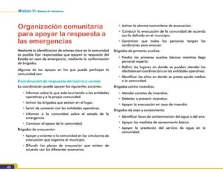 Módulo III. Manejo de desastres
48
Organización comunitaria
para apoyar la respuesta a
las emergencias
Mediante la identificación de actores clave en la comunidad
es posible fijar responsables que apoyen la respuesta del
Estado en caso de emergencia, mediante la conformación
de brigadas.
Algunos de los apoyos en los que puede participar la
comunidad son:
Coordinación de respuesta del barrio o vereda
La coordinación puede apoyar las siguientes acciones:
•	Informar sobre lo que está ocurriendo a las entidades
operativas y a la propia comunidad.
•	Activar las brigadas que existan en el lugar.
•	Servir de conexión con las entidades operativas.
•	Informar a la comunidad sobre el estado de la
emergencia.
•	Convocar el apoyo de la comunidad.
Brigadas de evacuación:
•	Apoyar y orientar a la comunidad en los simulacros de
evacuación que organice el municipio.
•	Difundir los planes de evacuación que existan de
acuerdo con los diferentes escenarios.
•	Activar la alarma comunitaria de evacuación.
•		Conducir la evacuación de la comunidad de acuerdo
con lo definido en el municipio.
•	Garantizar que todas las personas tengan las
condiciones para evacuar.
Brigadas de primeros auxilios:
•	Prestar los primeros auxilios básicos mientras llega
personal experto.
•	Definir los lugares en donde se pueden atender los
afectados en coordinación con las entidades operativas.
•	Identificar los sitios en donde se presta ayuda médica
a la comunidad.
Brigadas contra incendios:
•	Atender conatos de incendios.
•	Detectar o prevenir incendios.
•	Apoyar la evacuación en caso de incendio.
Brigadas de aseo y saneamiento:
•	Identificar focos de contaminación del agua o del aire.
•	Apoyar las medidas de saneamiento básico.
•	Apoyar la prestación del servicio de agua en la
comunidad.
 