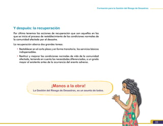 53
Formación para la Gestión del Riesgo de Desastres
Y después: la recuperación
Por último tenemos las acciones de recuperación que son aquellas en las
que se inicia el proceso de restablecimiento de las condiciones normales de
la comunidad afectada por el desastre.
La recuperación abarca dos grandes tareas:
•	Restablecer en el corto plazo y en forma transitoria, los servicios básicos
indispensables.
•	Restituir y mejorar las condiciones normales de vida de la comunidad
afectada, teniendo en cuenta las necesidades diferenciadas, a un grado
mayor al existente antes de la ocurrencia del evento adverso.
¡Manos a la obra!
La Gestión del Riesgo de Desastres, es un asunto de todos.
 