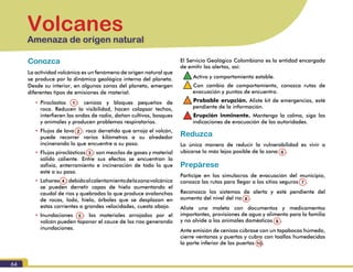 64
Volcanes
Amenaza de origen natural
Conozca
La actividad volcánica es un fenómeno de origen natural que
se produce por la dinámica geológica interna del planeta.
Desde su interior, en algunas zonas del planeta, emergen
diferentes tipos de emisiones de material:
•	Piroclastos (1): cenizas y bloques pequeños de
roca. Reducen la visibilidad, hacen colapsar techos,
interfieren las ondas de radio, dañan cultivos, bosques
y animales y producen problemas respiratorios.
•	Flujos de lava (2): roca derretida que arroja el volcán,
puede recorrer varios kilómetros a su alrededor
incinerando lo que encuentre a su paso.
•	Flujos piroclásticos (3): son mezclas de gases y material
sólido caliente. Entre sus efectos se encuentran la
asfixia, enterramiento e incineración de todo lo que
esté a su paso.
•	Lahares(4):debidoalcalentamientodelazonavolcánica
se pueden derretir capas de hielo aumentando el
caudal de ríos y quebradas lo que produce avalanchas
de rocas, lodo, hielo, árboles que se desplazan en
estas corrientes a grandes velocidades, cuesta abajo.
•	Inundaciones (5): los materiales arrojados por el
volcán pueden taponar el cauce de los ríos generando
inundaciones.
El Servicio Geológico Colombiano es la entidad encargada
de emitir las alertas, así:
•		Activo y comportamiento estable.
•		Con cambio de comportamiento, conozca rutas de
evacuación y puntos de encuentro.
•		Probable erupción. Aliste kit de emergencias, esté
pendiente de la información.
•		Erupción inminente. Mantenga la calma, siga las
indicaciones de evacuación de las autoridades.
Reduzca
La única manera de reducir la vulnerabilidad es vivir o
ubicarse lo más lejos posible de la zona (6).
Prepárese
Participe en los simulacros de evacuación del municipio,
conozca las rutas para llegar a los sitios seguros (7).
Reconozca los sistemas de alerta y esté pendiente del
aumento del nivel del río (8).
Aliste una maleta con documentos y medicamentos
importantes, provisiones de agua y alimento para la familia
y no olvide a los animales domésticos (9).
Ante emisión de cenizas cúbrase con un tapabocas húmedo,
cierre ventanas y puertas y cubra con toallas humedecidas
la parte inferior de las puertas 10.
1
2
3 6
7
8
9
10
4
5
 