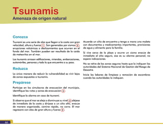 66
Tsunamis
Amenaza de origen natural
Conozca
Tsunami es una serie de olas que llegan a la costa con gran
velocidad, altura y fuerza (1). Son generadas por sismos (2),
erupciones volcánicas o deslizamientos que ocurren en el
fondo del mar. También pueden ser resultado de la caída
de meteoritos en el mar.
Los tsunamis arrasan edificaciones, viviendas, embarcaciones,
automóviles, personas y todo lo que encuentre a su paso.
Reduzca
La única manera de reducir la vulnerabilidad es vivir lejos
de zonas expuestas a tsunamis.
Prepárese
Participe en los simulacros de evacuación del municipio,
identifique las rutas y zonas de evacuación (3).
Identifique la alarma en caso de tsunami.
Si observa que el mar se aleja o disminuye su nivel (4) aléjese
de inmediato de la costa y diríjase a un sitio alto, evacúe
de manera organizada, camine rápido, no corra. El mar
regresará con olas de gran altura y fuerza (5).
Acuerde un sitio de encuentro y tenga a mano una maleta
con documentos y medicamentos importantes, provisiones
de agua y alimento para la familia.
Si vive cerca de la playa y ocurre un sismo evacúe de
inmediato al sitio seguro, esa es su alarma personal, no
espere indicaciones.
No se retire de las zonas seguras hasta que lo indiquen las
autoridades del Sistema Nacional de Gestión del Riesgo de
Desastre.
Inicie las labores de limpieza y remoción de escombros
cuando las autoridades lo indiquen.
1
3
4
5
2
 