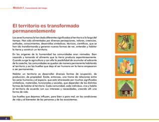 Módulo I. Conocimiento del riesgo
6
El territorio es transformado
permanentemente
Los seres humanos le han dado diferentes significados al territorio a lo largo del
tiempo. Han sido alimentados por diversas percepciones, valores, creencias,
actitudes, conocimientos, desarrollos simbólicos, técnicos, científicos, que se
han ido transformando y generan nuevas formas de ver, entender y habitar
la tierra y construir un territorio.
En los orígenes de la humanidad las comunidades eran nómadas. Iban
cazando y tomando el alimento que la tierra producía espontáneamente.
Cuando surge la agricultura y con ella la posibilidad de acumular el sobrante
de la cosecha, las comunidades se quedan de manera permanente habitando
el territorio y así las huellas que deja el ser humano en la tierra empezaron
a ser permanentes.
Habitar un territorio es desarrollar diversas formas de ocupación, de
producción, de propiedad. Existe, entonces, una trama de relaciones entre
los seres humanos y el espacio, que está atravesada por muchos significados
simbólicos, materiales, funcionales y sociales, que dependen de las distintas
formas de habitar el territorio. Cada comunidad, cada individuo, vive y habita
el territorio de acuerdo con sus intereses y necesidades, creando allí una
forma de vida.
Las huellas que dejamos influyen, para bien o para mal, en las condiciones
de vida y el bienestar de las personas y de los ecosistemas.
 
