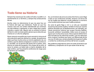 7
Formación para la Gestión del Riesgo de Desastres
Todo tiene su historia
Siempre hay razones por las cuales se funda un pueblo o un
asentamiento en un territorio, y siempre hay consecuencias
de esa:
Muchas veces no relacionamos lo que nos pasa hoy con
la historia del lugar que habitamos. Puede ser que hoy
vivamos cerca de una cantera abandonada que amenaza
con derrumbarse y representa un gran riesgo para nuestra
vivienda y nuestra vida. Alguien que no conozca la historia
del barrio o del municipio podría pensar que es absurdo que
vivamos en un sitio tan peligroso.
Hacer memoria nos podría servir para reconstruir cómo era el
sitio antes de la aparición del barrio o vereda. Así podríamos
saber que hace muchos años se inició la explotación de una
cantera y que los obreros empezaron a construir ranchos en
su vecindad, con el permiso del dueño de la cantera, para
ahorrar en costos de transporte. Con el paso de los años, al
cerrar la cantera, ya había todo un barrio alrededor de la
vieja cantera, que hoy presenta condiciones de riesgo pues
los terrenos son inestables.
Así, con la historia de cómo era antes el territorio y cómo llegó
a estar en las condiciones actuales, tenemos una forma de
ver las huellas que dejamos cuando poblamos un territorio
y las transformaciones que esas huellas producen.
Así como la gente llega a vivir a un sitio por necesidad
económica (buscando empleo), también lo hace por razones
políticas (forzados por el desplazamiento, por ejemplo), por
interés económico (colonos que ocupan terrenos baldíos),
buscando satisfacer necesidades vitales (como el acceso al
agua) o por muchas otras causas. Esta ocupación del territorio
está marcada por las relaciones sociales, y por las relaciones
entre mujeres y hombres que hacen uso diferenciado de los
recursos.Entodocaso,siempreelpoblamientogenerahuellas
y cambia las condiciones primitivas del terreno ocupado.
Hoy podemos preguntarnos cómo era antes el territorio que
habitamos y compararlo con lo que existe el día de hoy.
Año: 1950 Año: 1980 Hoy
 