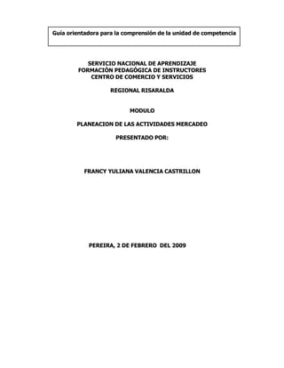 Guía orientadora para la comprensión de la unidad de competencia




           SERVICIO NACIONAL DE APRENDIZAJE
        FORMACIÓN PEDAGÓGICA DE INSTRUCTORES
            CENTRO DE COMERCIO Y SERVICIOS

                    REGIONAL RISARALDA


                          MODULO

        PLANEACION DE LAS ACTIVIDADES MERCADEO

                      PRESENTADO POR:




           FRANCY YULIANA VALENCIA CASTRILLON




            PEREIRA, 2 DE FEBRERO DEL 2009
 