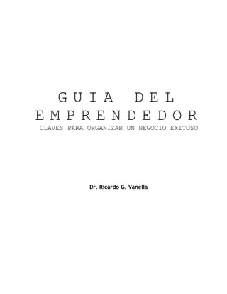 GUIA DEL
EMPRENDEDOR
CLAVES PARA ORGANIZAR UN NEGOCIO EXITOSO




            Dr. Ricardo G. Vanella
 