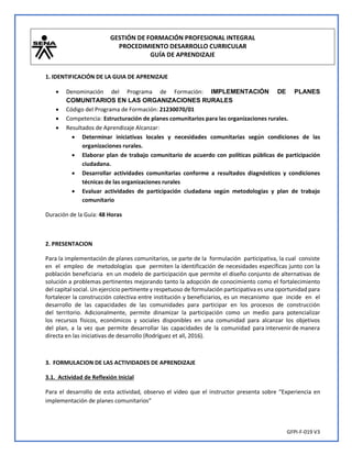 GESTIÓN DE FORMACIÓN PROFESIONAL INTEGRAL
PROCEDIMIENTO DESARROLLO CURRICULAR
GUÍA DE APRENDIZAJE
GFPI-F-019 V3
1. IDENTIFICACIÓN DE LA GUIA DE APRENIZAJE
• Denominación del Programa de Formación: IMPLEMENTACIÓN DE PLANES
COMUNITARIOS EN LAS ORGANIZACIONES RURALES
• Código del Programa de Formación: 21230070/01
• Competencia: Estructuración de planes comunitarios para las organizaciones rurales.
• Resultados de Aprendizaje Alcanzar:
• Determinar iniciativas locales y necesidades comunitarias según condiciones de las
organizaciones rurales.
• Elaborar plan de trabajo comunitario de acuerdo con políticas públicas de participación
ciudadana.
• Desarrollar actividades comunitarias conforme a resultados diagnósticos y condiciones
técnicas de las organizaciones rurales
• Evaluar actividades de participación ciudadana según metodologías y plan de trabajo
comunitario
Duración de la Guía: 48 Horas
2. PRESENTACION
Para la implementación de planes comunitarios, se parte de la formulación participativa, la cual consiste
en el empleo de metodologías que permiten la identificación de necesidades específicas junto con la
población beneficiaria en un modelo de participación que permite el diseño conjunto de alternativas de
solución a problemas pertinentes mejorando tanto la adopción de conocimiento como el fortalecimiento
del capital social. Un ejercicio pertinente y respetuoso de formulación participativa es una oportunidad para
fortalecer la construcción colectiva entre institución y beneficiarios, es un mecanismo que incide en el
desarrollo de las capacidades de las comunidades para participar en los procesos de construcción
del territorio. Adicionalmente, permite dinamizar la participación como un medio para potencializar
los recursos físicos, económicos y sociales disponibles en una comunidad para alcanzar los objetivos
del plan, a la vez que permite desarrollar las capacidades de la comunidad para intervenir de manera
directa en las iniciativas de desarrollo (Rodríguez et all, 2016).
3. FORMULACION DE LAS ACTIVIDADES DE APRENDIZAJE
3.1. Actividad de Reflexión Inicial
Para el desarrollo de esta actividad, observo el video que el instructor presenta sobre “Experiencia en
implementación de planes comunitarios”
 