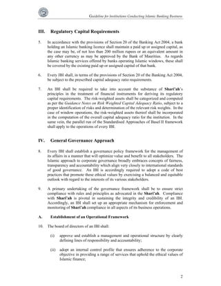 Guideline for Institutions Conducting Islamic Banking Business 
III. Regulatory Capital Requirements 
5. In accordance with the provisions of Section 20 of the Banking Act 2004, a bank 
holding an Islamic banking licence shall maintain a paid up or assigned capital, as 
the case may be, of not less than 200 million rupees or an equivalent amount in 
any other currency as may be approved by the Bank of Mauritius. As regards 
Islamic banking services offered by banks operating Islamic windows, these shall 
be covered by the existing paid up or assigned capital of that bank. 
6. Every IBI shall, in terms of the provisions of Section 20 of the Banking Act 2004, 
2 
be subject to the prescribed capital adequacy ratio requirements. 
7. An IBI shall be required to take into account the substance of Shari’ah’s 
principles in the treatment of financial instruments for deriving its regulatory 
capital requirements. The risk-weighted assets shall be categorized and computed 
as per the Guidance Notes on Risk Weighted Capital Adequacy Ratio, subject to a 
proper identification of risks and determination of the relevant risk weights. In the 
case of window operations, the risk-weighted assets thereof shall be incorporated 
in the computation of the overall capital adequacy ratio for the institution. In the 
same vein, the parallel run of the Standardised Approaches of Basel II framework 
shall apply to the operations of every IBI. 
IV. General Governance Approach 
8. Every IBI shall establish a governance policy framework for the management of 
its affairs in a manner that will optimize value and benefit to all stakeholders. The 
Islamic approach to corporate governance broadly embraces concepts of fairness, 
transparency and accountability which align very closely to international standards 
of good governance. An IBI is accordingly required to adopt a code of best 
practices that promote these ethical values by exercising a balanced and equitable 
outlook with regard to the interests of its various stakeholders. 
9. A primary undertaking of the governance framework shall be to ensure strict 
compliance with rules and principles as advocated in the Shari’ah. Compliance 
with Shari’ah is pivotal in sustaining the integrity and credibility of an IBI. 
Accordingly, an IBI shall set up an appropriate mechanism for enforcement and 
monitoring of Shari’ah compliance in all aspects of its business operations. 
A. Establishment of an Operational Framework 
10. The board of directors of an IBI shall: 
(i) approve and establish a management and operational structure by clearly 
defining lines of responsibility and accountability; 
(ii) adopt an internal control profile that ensures adherence to the corporate 
objective in providing a range of services that uphold the ethical values of 
Islamic finance; 
