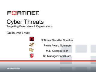 Cyber Threats
Targetting Enterprises & Organizations

Guillaume Lovet

                            3 Times BlackHat Speaker
                              Pwnie Award Nominee
                                M.S. Georgia Tech
                              Sr. Manager FortiGuard



Fortinet Confidential
 
