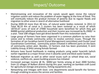 Impact/ Outcome
•   Mainstreaming and renovation of the canals would again revive the natural
    irrigation system and reduce the problem of water logging at the time of flood. This
    will eventually reduce the gradual increase of poverty due to regular floods and
    migration to other areas in search of alternative livelihood
•   During 2009-10 more than 40 kms. of natural water bodies restored. In 2011-12
    Total 46.33 Km of canal in 5 clusters has been restored as a result of which
    18735.67 acres of land of 27000 household were benefited for which they got
    84000 quintal additional production and their income was increased by Rs.2900/- in
    a year. Total 108 villages have got direct benefit from this restoration work.
•   Large group of farmers have been organised in a common platform to raise their
    voices and to initiate community action to resolve common issues. Through the
    formation of Jan Surakhya Samiti (Canal Management committee) and Cluster Level
    Coordination Committee, community action initiated in different parts on the basis
    of community action plan. Besides, 13 farmers club has been promoted, 9 Joint
    Liability Group, 8 SHGs among female formed
•   Artisans have found livelihoods in making products using water hyacinth (which
    earlier regarded as a major threat since it absorbs sand and block water bodies)
•   Reduced migration as well as other social issues such as school drop out, social
    violence, conflicts etc, peace building process has initiated
•   Increased average income @ Rs. 3000/-per family among at least 2000 families
    from 22 villages of Nalbari district during this year, working on bamboo craft (used
    for agricultural storage and process, fishing equipments etc)
•   Networking and linkages with Govt. Line departments would benefit the farmers
    through enabling to access the service and facilities
 